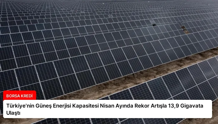 Türkiye’nin Güneş Enerjisi Kapasitesi Nisan Ayında Rekor Artışla 13,9 Gigavata Ulaştı