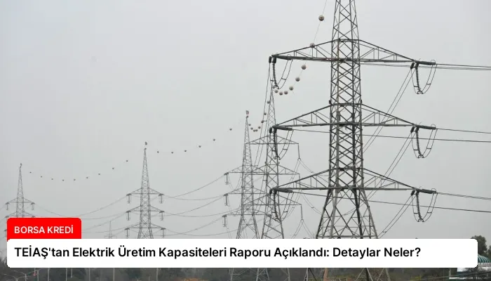 TEİAŞ’tan Elektrik Üretim Kapasiteleri Raporu Açıklandı: Detaylar Neler?