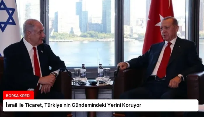İsrail ile Ticaret, Türkiye’nin Gündemindeki Yerini Koruyor