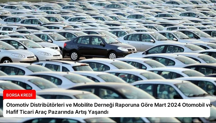 Otomotiv Distribütörleri ve Mobilite Derneği Raporuna Göre Mart 2024 Otomobil ve Hafif Ticari Araç Pazarında Artış Yaşandı