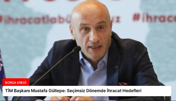 TİM Başkanı Mustafa Gültepe: Seçimsiz Dönemde İhracat Hedefleri