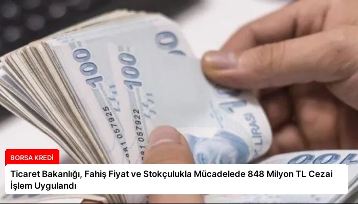 Ticaret Bakanlığı, Fahiş Fiyat ve Stokçulukla Mücadelede 848 Milyon TL Cezai İşlem Uygulandı