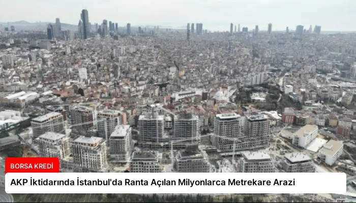 AKP İktidarında İstanbul’da Ranta Açılan Milyonlarca Metrekare Arazi