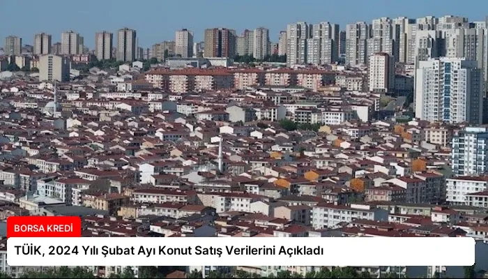 TÜİK, 2024 Yılı Şubat Ayı Konut Satış Verilerini Açıkladı