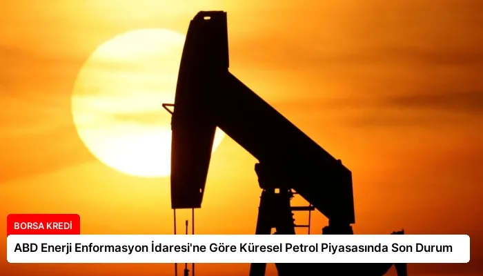 ABD Enerji Enformasyon İdaresi’ne Göre Küresel Petrol Piyasasında Son Durum