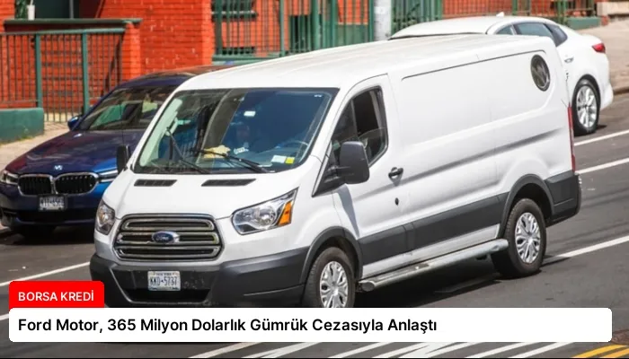 Ford Motor, 365 Milyon Dolarlık Gümrük Cezasıyla Anlaştı