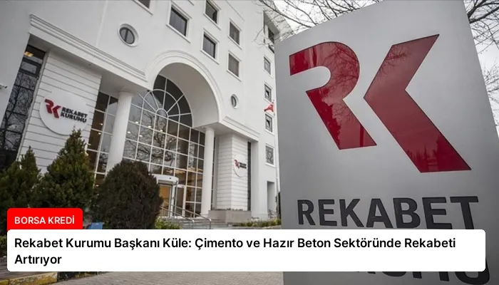 Rekabet Kurumu Başkanı Küle: Çimento ve Hazır Beton Sektöründe Rekabeti Artırıyor