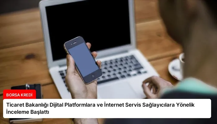 Ticaret Bakanlığı Dijital Platformlara ve İnternet Servis Sağlayıcılara Yönelik İnceleme Başlattı