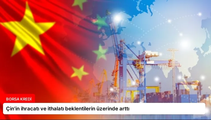 Çin’in ihracatı ve ithalatı beklentilerin üzerinde arttı