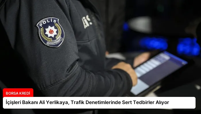 İçişleri Bakanı Ali Yerlikaya, Trafik Denetimlerinde Sert Tedbirler Alıyor