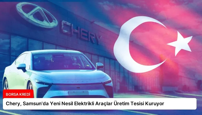Chery, Samsun’da Yeni Nesil Elektrikli Araçlar Üretim Tesisi Kuruyor