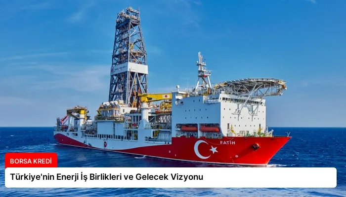 Türkiye’nin Enerji İş Birlikleri ve Gelecek Vizyonu