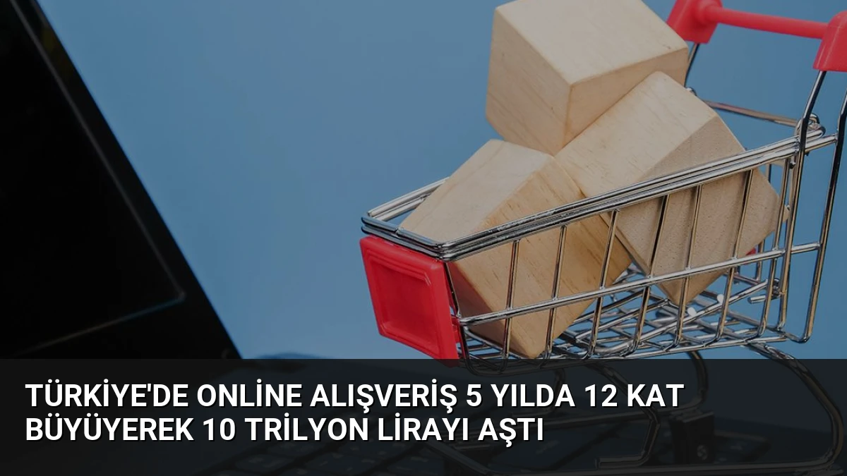 Türkiye’de Online Alışveriş 5 Yılda 12 Kat Büyüyerek 10 Trilyon Lirayı Aştı