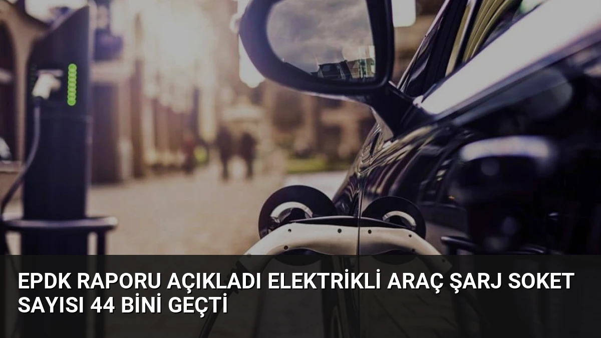 EPDK Raporu Açıkladı Elektrikli Araç Şarj Soket Sayısı 44 Bini Geçti