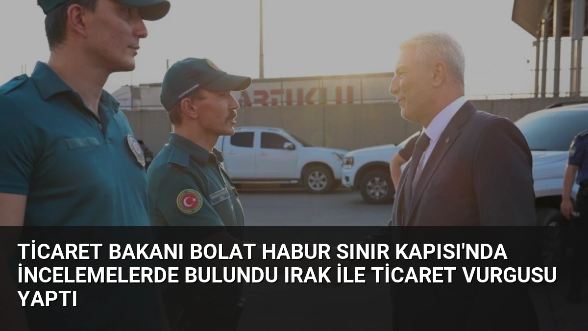 Ticaret Bakanı Bolat Habur Sınır Kapısı’nda İncelemelerde Bulundu Irak İle Ticaret Vurgusu Yaptı