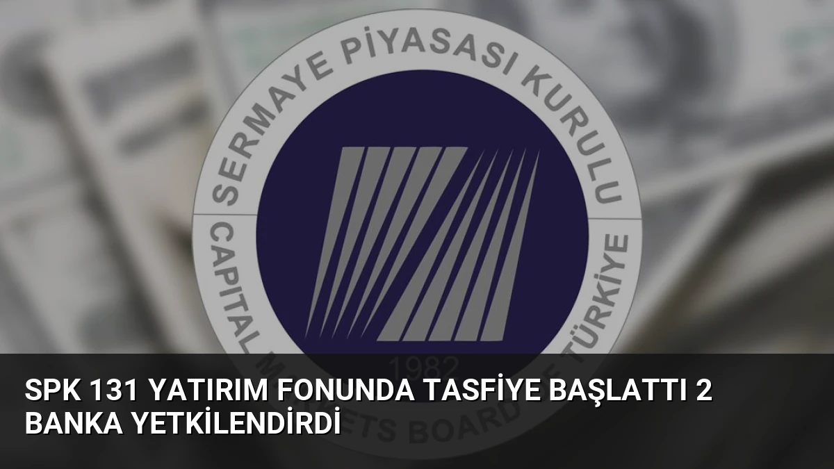 SPK 131 Yatırım Fonunda Tasfiye Başlattı 2 Banka Yetkilendirdi